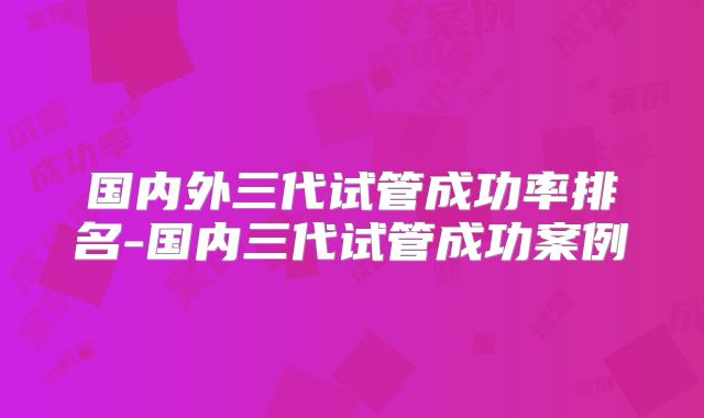 国内外三代试管成功率排名-国内三代试管成功案例