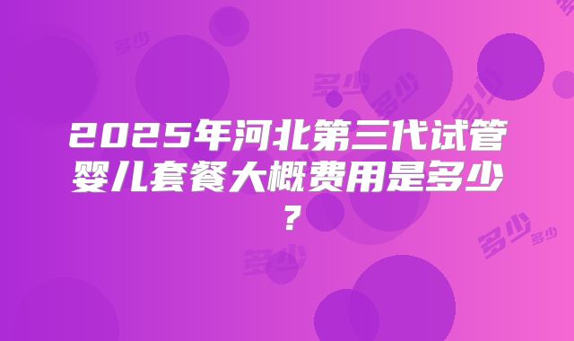 2025年河北第三代试管婴儿套餐大概费用是多少？