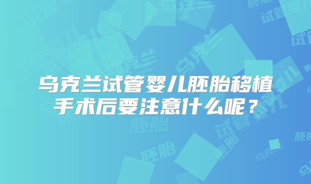 乌克兰试管婴儿胚胎移植手术后要注意什么呢？