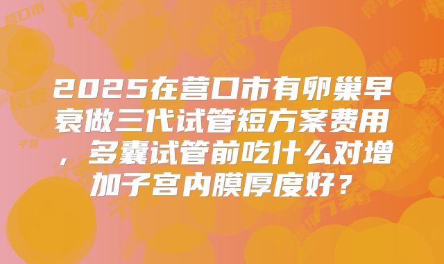 2025在营口市有卵巢早衰做三代试管短方案费用，多囊试管前吃什么对增加子宫内膜厚度好？