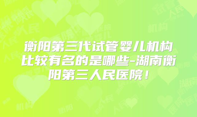 衡阳第三代试管婴儿机构比较有名的是哪些-湖南衡阳第三人民医院！