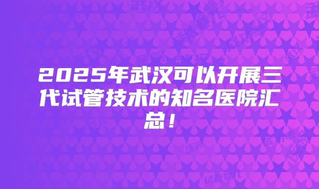 2025年武汉可以开展三代试管技术的知名医院汇总！