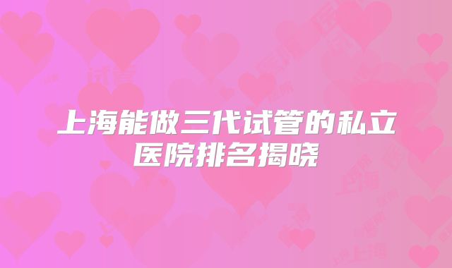 上海能做三代试管的私立医院排名揭晓