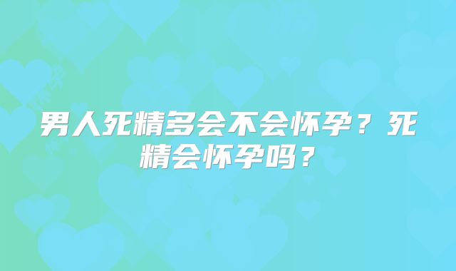 男人死精多会不会怀孕？死精会怀孕吗？