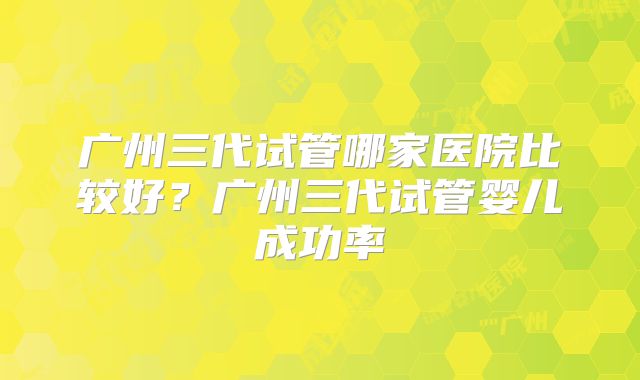 广州三代试管哪家医院比较好？广州三代试管婴儿成功率