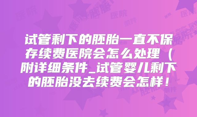 试管剩下的胚胎一直不保存续费医院会怎么处理(附详细条件_试管婴儿剩下的胚胎没去续费会怎样!