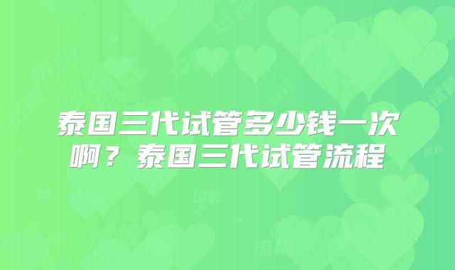 泰国三代试管多少钱一次啊？泰国三代试管流程