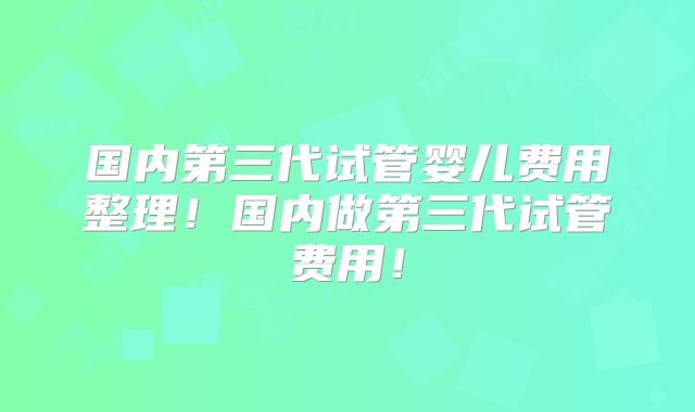 国内第三代试管婴儿费用整理！国内做第三代试管费用！