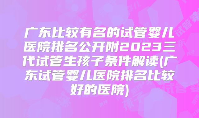 广东比较有名的试管婴儿医院排名公开附2023三代试管生孩子条件解读(广东试管婴儿医院排名比较好的医院)