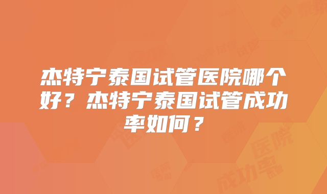 杰特宁泰国试管医院哪个好?杰特宁泰国试管成功率如何?