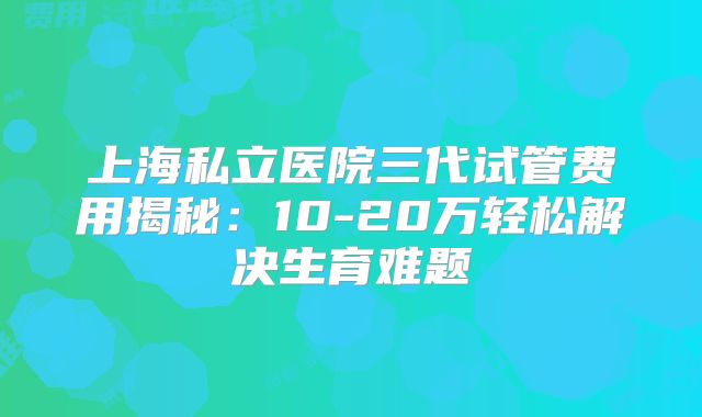 上海私立医院三代试管费用揭秘：10-20万轻松解决生育难题