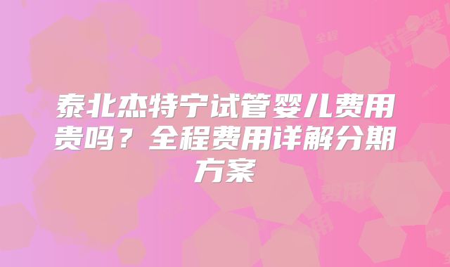 泰北杰特宁试管婴儿费用贵吗？全程费用详解分期方案