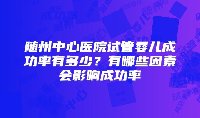 随州中心医院试管婴儿成功率有多少？有哪些因素会影响成功率