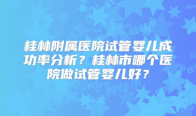 桂林附属医院试管婴儿成功率分析？桂林市哪个医院做试管婴儿好？