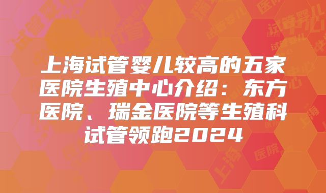 上海试管婴儿较高的五家医院生殖中心介绍：东方医院、瑞金医院等生殖科试管领跑2024