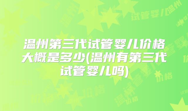 温州第三代试管婴儿价格大概是多少(温州有第三代试管婴儿吗)
