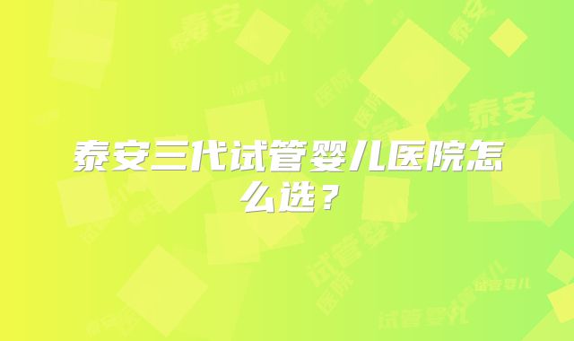 泰安三代试管婴儿医院怎么选？