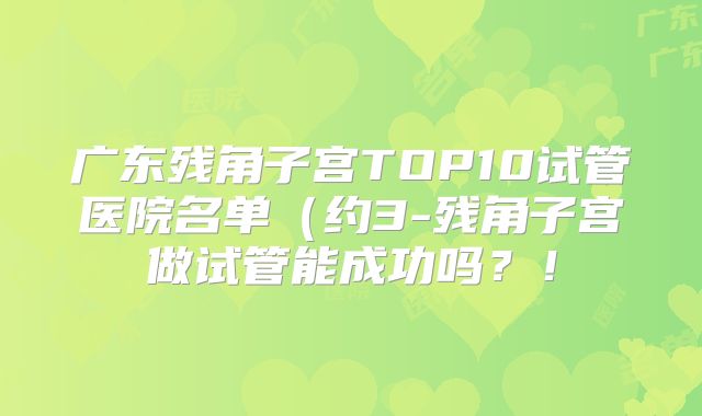 广东残角子宫TOP10试管医院名单（约3-残角子宫做试管能成功吗？！