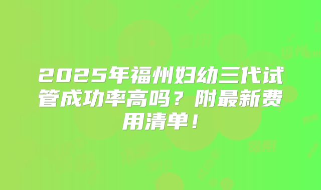 2025年福州妇幼三代试管成功率高吗？附最新费用清单！