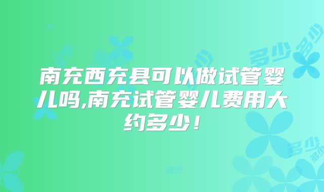 南充西充县可以做试管婴儿吗,南充试管婴儿费用大约多少！
