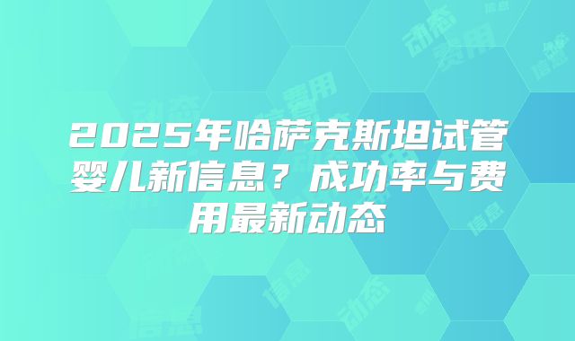 2025年哈萨克斯坦试管婴儿新信息？成功率与费用最新动态