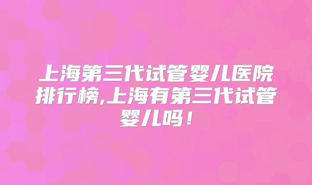 上海第三代试管婴儿医院排行榜,上海有第三代试管婴儿吗!
