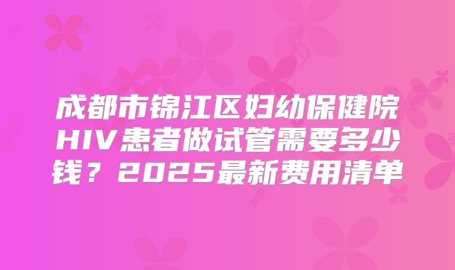 成都市锦江区妇幼保健院HIV患者做试管需要多少钱？2025最新费用清单