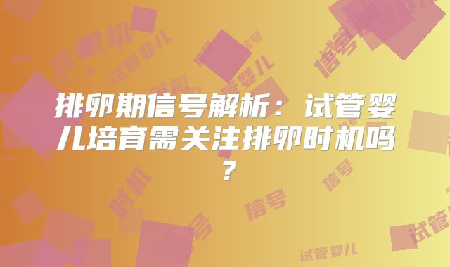 排卵期信号解析：试管婴儿培育需关注排卵时机吗？