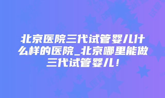 北京医院三代试管婴儿什么样的医院_北京哪里能做三代试管婴儿!