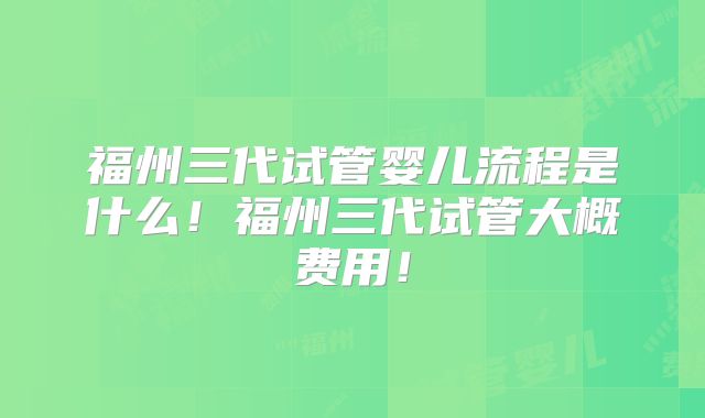 福州三代试管婴儿流程是什么！福州三代试管大概费用！