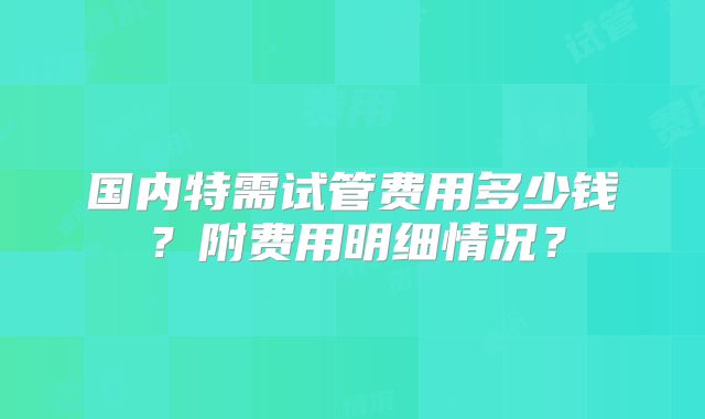 国内特需试管费用多少钱？附费用明细情况？