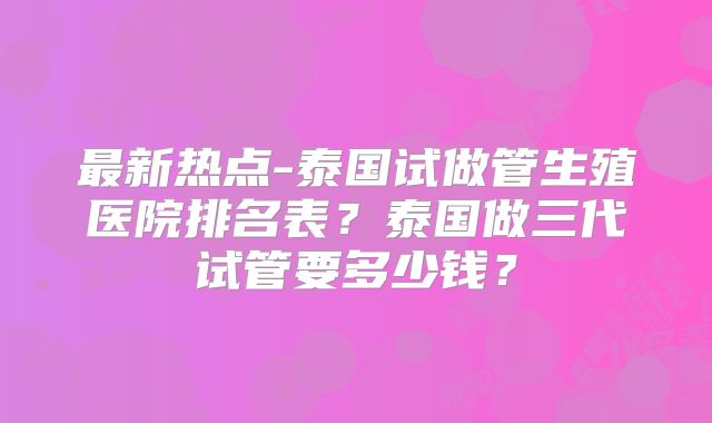 最新热点-泰国试做管生殖医院排名表?泰国做三代试管要多少钱?