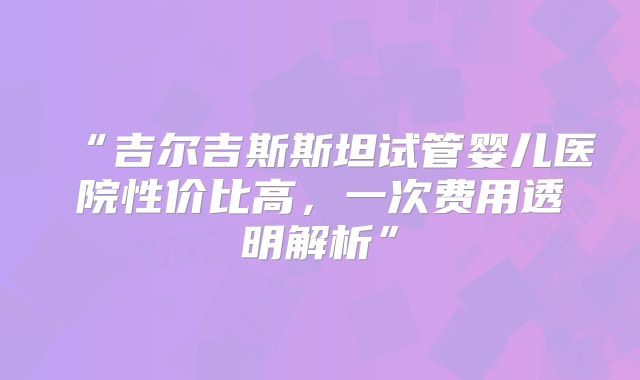“吉尔吉斯斯坦试管婴儿医院性价比高，一次费用透明解析”