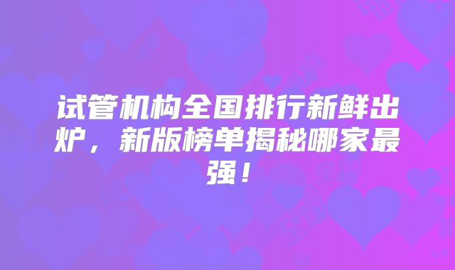 试管机构全国排行新鲜出炉，新版榜单揭秘哪家最强！