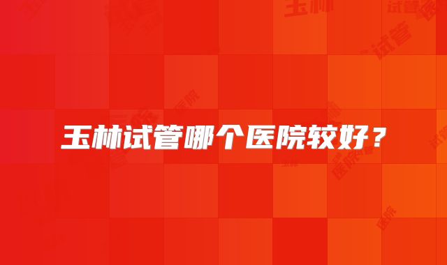 玉林试管哪个医院较好？