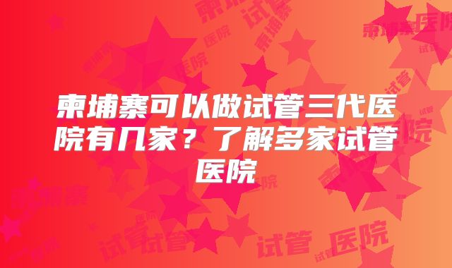 柬埔寨可以做试管三代医院有几家?了解多家试管医院