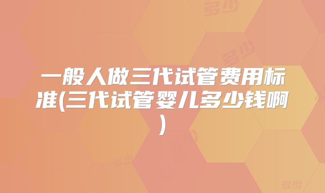 一般人做三代试管费用标准(三代试管婴儿多少钱啊)