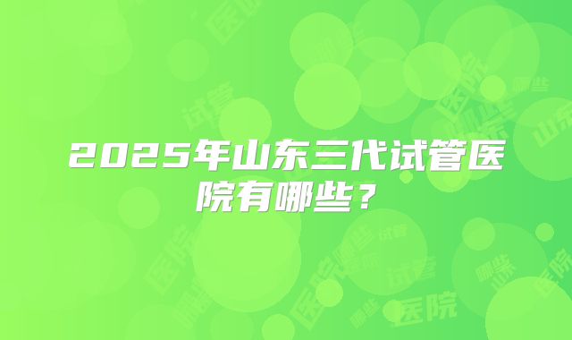 2025年山东三代试管医院有哪些？