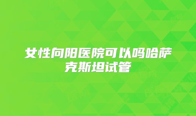 女性向阳医院可以吗哈萨克斯坦试管