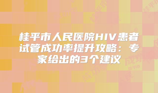 桂平市人民医院HIV患者试管成功率提升攻略：专家给出的3个建议