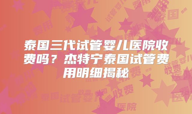 泰国三代试管婴儿医院收费吗?杰特宁泰国试管费用明细揭秘