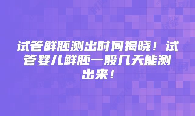 试管鲜胚测出时间揭晓！试管婴儿鲜胚一般几天能测出来！