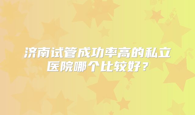 济南试管成功率高的私立医院哪个比较好？