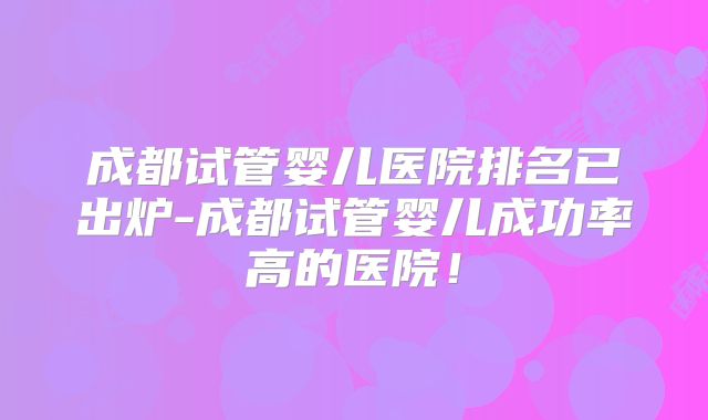 成都试管婴儿医院排名已出炉-成都试管婴儿成功率高的医院！
