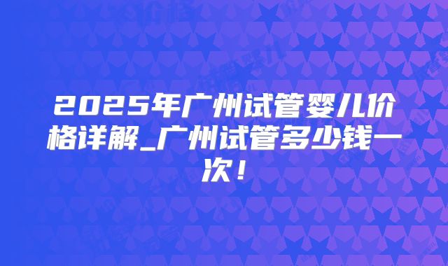 2025年广州试管婴儿价格详解_广州试管多少钱一次!