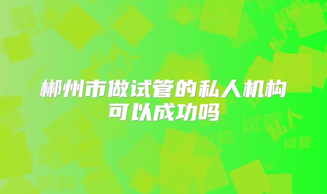 郴州市做试管的私人机构可以成功吗