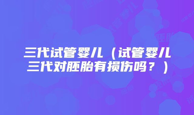 三代试管婴儿（试管婴儿三代对胚胎有损伤吗？）