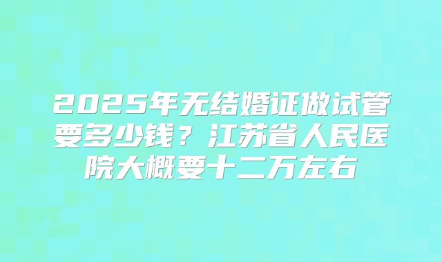 2025年无结婚证做试管要多少钱？江苏省人民医院大概要十二万左右