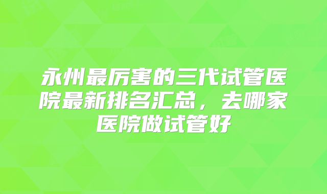 永州最厉害的三代试管医院最新排名汇总,去哪家医院做试管好