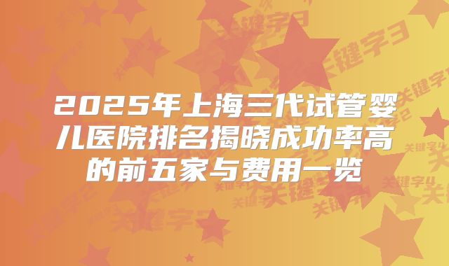 2025年上海三代试管婴儿医院排名揭晓成功率高的前五家与费用一览